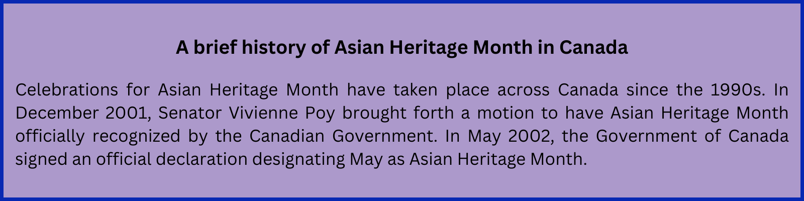 A brief history of Asian Heritage Month in Canada Celebrations for Asian Heritage Month have taken place across Canada since the 1990s. In December 2001, Senator Vivienne Poy brought forth a motion to have Asian Heritage Month officially recognized by the Canadian Government. In May 2002, the Government of Canada signed an official declaration designating May as Asian Heritage Month.